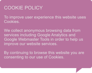COOKIE POLICY  To improve user experience this website uses Cookies.  We collect anonymous browsing data from services including Google Analytics and Google Webmaster Tools in order to help us improve our website services.  By continuing to browse this website you are consenting to our use of Cookies.